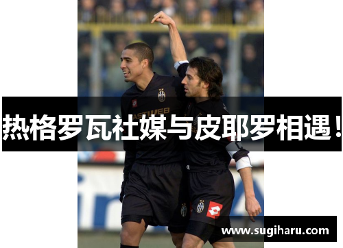 热格罗瓦社媒与皮耶罗相遇！